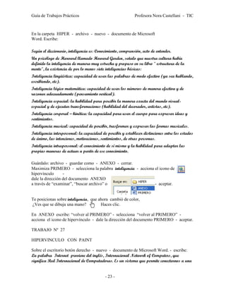 Guía de Trabajos Prácticos                                   Profesora Nora Castellani - TIC



En la carpeta HIPER - archivo - nuevo - documento de Microsoft
Word. Escribe:

Según el diccionario, inteligencia es: Conocimiento, comprensión, acto de entender.
Un psicólogo de Harvard llamado Howard Garden, señalo que nuestra cultura había
definido la inteligencia de manera muy estrecha y propuso en su libro " estructura de la
mente", la existencia de por lo menos siete inteligencias básicas:
Inteligencia lingüística: capacidad de usar las palabras de modo efectivo (ya sea hablando,
escribiendo, etc).
Inteligencia lógico matemática: capacidad de usar los números de manera efectiva y de
razonar adecuadamente (pensamiento vertical).
Inteligencia espacial: la habilidad para percibir la manera exacta del mundo visual-
espacial y de ejecutar transformaciones (habilidad del decorador, artistas, etc).
Inteligencia corporal – kinética: la capacidad para usar el cuerpo para expresar ideas y
sentimientos.
Inteligencia musical: capacidad de percibir, trasformar y expresar las formas musicales.
Inteligencia interpersonal: la capacidad de percibir y establecer distinciones entre los estados
de ánimo, las intenciones, motivaciones, sentimientos, de otras personas.
Inteligencia intrapersonal: el conocimiento de sí mismo y la habilidad para adaptar las
propias maneras de actuar a partir de ese conocimiento.

Guárdalo: archivo - guardar como - ANEXO - cerrar.
Maximiza PRIMERO - selecciona la palabra inteligencia - acciona el icono de
hipervínculo      -
dale la dirección del documento ANEXO
a través de “examinar”, “buscar archivo” o                      - aceptar.


Te posicionas sobre inteligencia, que ahora cambió de color,
¿Ves que se dibuja una mano?           Haces clic.

En ANEXO escribe: “volver al PRIMERO” - selecciona “volver al PRIMERO” -
acciona el icono de hipervínculo - dale la dirección del documento PRIMERO - aceptar.

TRABAJO Nº 27

HIPERVINCULO CON PAINT

Sobre el escritorio botón derecho - nuevo - documento de Microsoft Word. - escribe:
La palabra Internet proviene del inglés, Internacional Network of Computers, que
significa Red Internacional de Computadoras. Es un sistema que permite conectarnos a una


                                           - 23 -
 