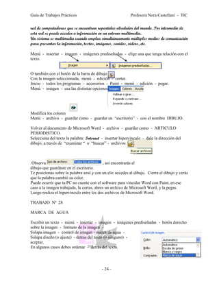 Guía de Trabajos Prácticos                                 Profesora Nora Castellani - TIC


red de computadoras que se encuentran repartidas alrededor del mundo. Por intermedio de
esta red se puede acceder a información en un entorno multimedia.
Un sistema es multimedia cuando emplea simultáneamente múltiples medios de comunicación
para presentar la información, textos, imágenes, sonidos, videos, etc.

Menú - insertar - imagen - imágenes prediseñadas - elige una que tenga relación con el
texto.


O también con el botón de la barra de dibujo
Con la imagen seleccionada, menú - edición - cortar.
Inicio - todos los programas - accesorios - Paint - menú - edición - pegar.
Menú - imagen - usa las distintas opciones




Modifica los colores
Menú - archivo - guardar como - guardar en “escritorio” - con el nombre DIBUJO.

Volver al documento de Microsoft Word - archivo - guardar como - ARTICULO
PERIODISTICO.
Selecciona del texto la palabra: Internet - insertar hipervínculo - dale la dirección del
dibujo, a través de “examinar “ o “buscar” - archivos



 Observa                                    , así encontrarás el
dibujo que guardaste en el escritorio.
Te posicionas sobre la palabra azul y con un clic accedes al dibujo. Cierra el dibujo y verás
que la palabra cambió su color.
Puede ocurrir que tu PC no cuente con el software para vincular Word con Paint, en ese
caso a la imagen trabajada, la cortas, abres un archivo de Microsoft Word, y la pegas.
Luego realiza el hipervínculo entre los dos archivos de Microsoft Word.

TRABAJO Nº 28

MARCA DE AGUA

Escribir un texto - menú - insertar - imagen - imágenes prediseñadas - botón derecho
sobre la imagen - formato de la imagen -
Solapa imagen - control de imagen - marca de agua -
Solapa diseño (o ajuste) - detrás del texto (o ninguno) -
aceptar.
En algunos casos debes ordenar - detrás del texto.




                                          - 24 -
 