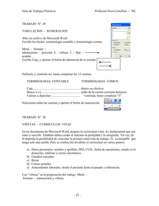 Guía de Trabajos Prácticos                                            Profesora Nora Castellani - TIC



TRABAJO Nº 29

TABULACION - NUMERACION

Abre un archivo de Microsoft Word
Escribe los títulos: terminología contable y terminología común.

Menú - formato -
tabulaciones - posición 8 - relleno 2 - fijar -
aceptar.
Escribe Caja, y oprime el botón de tabulación de tu teclado



Defínela, y continúa así hasta completar las 15 cuentas.

   TERMINOLOGIA CONTABLE                                  TERMINOLOGIA COMUN

   Caja ............................................................. dinero en efectivo
   Banco x c/c ................................................. saldo de la cuenta corriente bancaria
   Valores a depositar ..................................... “continúa, hasta completar 15”

Selecciona todas las cuentas y oprime el botón de numeración



TRABAJO Nº 30

VIÑETAS - CURRICULUM VITAE

En un documento de Microsoft Word, prepara tu currículum vitae. Es fundamental que sea
claro y sencillo. También debes cuidar al máximo la prolijidad y la ortografía. Tal vez, de
él dependa la posibilidad de concretar la primera entrevista de trabajo. Es aconsejable que
tenga solo una carilla. Para su confección dividirás el currículum en varios puntos:

   a) Datos personales: nombre y apellido, DNI, CUIL, fecha de nacimiento, estado civil,
      domicilio, teléfono y correo electrónico.
   b) Estudios cursados
   c) Becas
   d) Cursos actuales
   e) Antecedentes laborales, desde el presente hasta el pasado y referencias

Usa “viñetas” en la preparación del trabajo. Menú -
formato - numeración y viñetas.




                                                 - 25 -
 