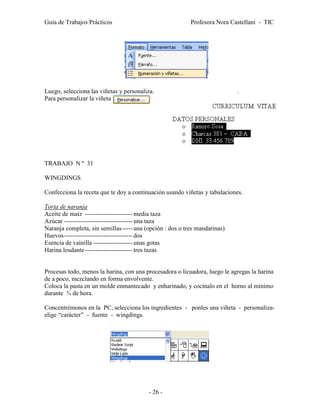 Guía de Trabajos Prácticos                                 Profesora Nora Castellani - TIC




Luego, selecciona las viñetas y personaliza.                                .
Para personalizar la viñeta




TRABAJO N º 31

WINGDINGS

Confecciona la receta que te doy a continuación usando viñetas y tabulaciones.

Torta de naranja
Aceite de maíz ----------------------- media taza
Azúcar --------------------------------- una taza
Naranja completa, sin semillas ----- una (opción : dos o tres mandarinas)
Huevos --------------------------------- dos
Esencia de vainilla ------------------- unas gotas
Harina leudante ----------------------- tres tazas


Procesas todo, menos la harina, con una procesadora o licuadora, luego le agregas la harina
de a poco, mezclando en forma envolvente.
Coloca la pasta en un molde enmantecado y enharinado, y cocínalo en el horno al mínimo
durante ¾ de hora.

Concentrémonos en la PC, selecciona los ingredientes - ponles una viñeta - personaliza-
elige “carácter” - fuente - wingdings.




                                          - 26 -
 