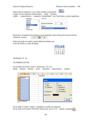 Guía de Trabajos Prácticos                                 Profesora Nora Castellani - TIC

Selecciona los importes, y usa: estilo moneda y porcentual.
Luego, con los importes seleccionados - menú - formato -
celdas - solapa número - categoría “contabilidad” con 2 decimales, y pesos argentinos.




Disminuye el tamaño de la columna, posicionándote sobre la línea divisoria de las dos
columnas, arrastra

Selecciona todo el cuadro y ponle diferentes bordes, usa
Color de relleno, y color de fuente.




TRABAJO Nº 36

AUTORRELLENAR

En la celda A2 escribe “enero”. Selecciona A2; A13.
Menú - edición - rellenar - series - columnas - autorrellenar - aceptar.




En la celda C1 anota “ventas”. Completa el cuadro con importes.
En la celda A14 escribe TOTALES. Selecciona de C2; C13 - oprime autosuma


                                         - 29 -
 