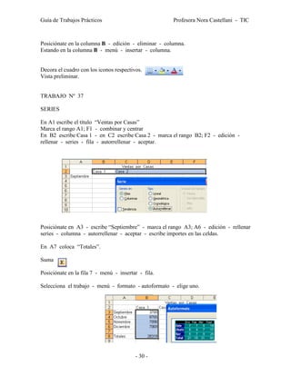 Guía de Trabajos Prácticos                            Profesora Nora Castellani - TIC



Posiciónate en la columna B - edición - eliminar - columna.
Estando en la columna B - menú - insertar - columna.


Decora el cuadro con los iconos respectivos.
Vista preliminar.


TRABAJO Nº 37

SERIES

En A1 escribe el título “Ventas por Casas”
Marca el rango A1; F1 - combinar y centrar
En B2 escribe Casa 1 - en C2 escribe Casa 2 - marca el rango B2; F2 - edición -
rellenar - series - fila - autorrellenar - aceptar.




Posiciónate en A3 - escribe “Septiembre” - marca el rango A3; A6 - edición - rellenar
series - columna - autorrellenar - aceptar - escribe importes en las celdas.

En A7 coloca “Totales”.

Suma

Posiciónate en la fila 7 - menú - insertar - fila.

Selecciona el trabajo - menú - formato - autoformato - elige uno.




                                         - 30 -
 