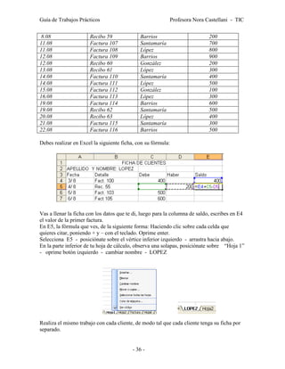 Guía de Trabajos Prácticos                                 Profesora Nora Castellani - TIC


 8.08                 Recibo 59              Barrios                        200
11.08                 Factura 107            Santamaría                     700
11.08                 Factura 108            López                          800
12.08                 Factura 109            Barrios                        900
12.08                 Recibo 60              González                       200
13.08                 Recibo 61              López                          300
14.08                 Factura 110            Santamaría                     400
14.08                 Factura 111            López                          500
15.08                 Factura 112            González                       100
16.08                 Factura 113            López                          300
19.08                 Factura 114            Barrios                        600
19.08                 Recibo 62              Santamaría                     500
20.08                 Recibo 63              López                          400
21.08                 Factura 115            Santamaría                     300
22.08                 Factura 116            Barrios                        500

Debes realizar en Excel la siguiente ficha, con su fórmula:




Vas a llenar la ficha con los datos que te di, luego para la columna de saldo, escribes en E4
el valor de la primer factura.
En E5, la fórmula que ves, de la siguiente forma: Haciendo clic sobre cada celda que
quieres citar, poniendo + y – con el teclado. Oprime enter.
Selecciona E5 - posiciónate sobre el vértice inferior izquierdo - arrastra hacia abajo.
En la parte inferior de tu hoja de cálculo, observa una solapas, posiciónate sobre “Hoja 1”
- oprime botón izquierdo - cambiar nombre - LOPEZ




Realiza el mismo trabajo con cada cliente, de modo tal que cada cliente tenga su ficha por
separado.


                                          - 36 -
 