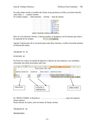 Guía de Trabajos Prácticos                                 Profesora Nora Castellani - TIC

En cada solapa escribe el nombre del cliente al que pertenece la ficha, con botón derecho
sobre Hoja x - cambiar nombre.
Si te faltan solapas - botón derecho - insertar - hoja de calculo.




Para ver a los distintos clientes, si fueran muchos, te desplazas con los botones que están a
la izquierda de las solapas.

Agrega 5 operaciones de tu invención para cada ficha, facturas y recibos (recuerda arrastrar
la fórmula del saldo).


TRABAJO Nº 43

FUNCION SI

En Excel vas a hacer un listado de Ingresos y Egresos de una empresa y sus resultados,
colocando una observación para cado caso.




 ARRASTRA                     COLOCA                                      ARRASTRA
                              IMPORTES



En RESULTADOS la fórmula es …………………………………, pues son ingresos
menos egresos.
Ponle formato al cuadro, color de fondo, de fuente, bordes.


TRABAJO Nº 44

PROMEDIOS


                                          - 37 -
 