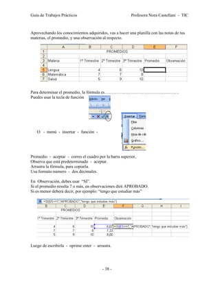 Guía de Trabajos Prácticos                               Profesora Nora Castellani - TIC



Aprovechando los conocimientos adquiridos, vas a hacer una planilla con las notas de tus
materias, el promedio, y una observación al respecto.




Para determinar el promedio, la fórmula es…………………………………………….
Puedes usar la tecla de función




   O - menú - insertar - función -




Promedio - aceptar - corres el cuadro por la barra superior,
Observa que está predeterminado - aceptar.
Arrastra la fórmula, para copiarla.
Usa formato número - dos decimales.

En Observación, debes usar “SI”.
Si el promedio resulta 7 o más, en observaciones dirá APROBADO.
Si es menor deberá decir, por ejemplo: “tengo que estudiar más”




Luego de escribirla - oprime enter - arrastra.




                                        - 38 -
 