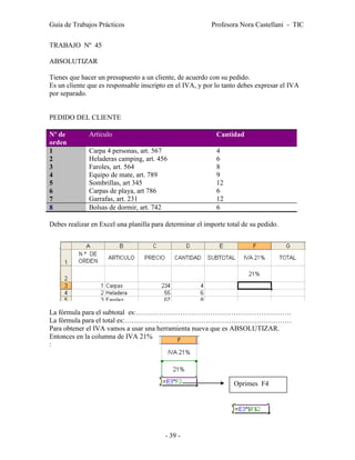 Guía de Trabajos Prácticos                                Profesora Nora Castellani - TIC

TRABAJO Nº 45

ABSOLUTIZAR

Tienes que hacer un presupuesto a un cliente, de acuerdo con su pedido.
Es un cliente que es responsable inscripto en el IVA, y por lo tanto debes expresar el IVA
por separado.


PEDIDO DEL CLIENTE

Nº de         Artículo                                      Cantidad
orden
1             Carpa 4 personas, art. 567                    4
2             Heladeras camping, art. 456                   6
3             Faroles, art. 564                             8
4             Equipo de mate, art. 789                      9
5             Sombrillas, art 345                           12
6             Carpas de playa, art 786                      6
7             Garrafas, art. 231                            12
8             Bolsas de dormir, art. 742                    6

Debes realizar en Excel una planilla para determinar el importe total de su pedido.




La fórmula para el subtotal es:………………………………………………………….
La fórmula para el total es:………………………………………………………………
Para obtener el IVA vamos a usar una herramienta nueva que es ABSOLUTIZAR.
Entonces en la columna de IVA 21%
:




                                                                  Oprimes F4




                                          - 39 -
 