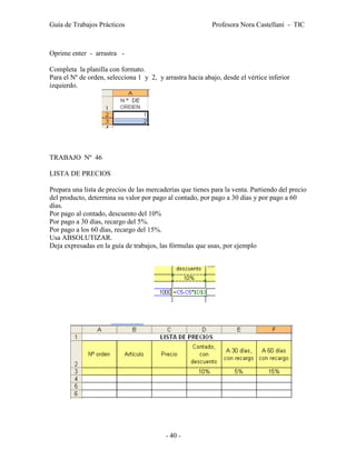 Guía de Trabajos Prácticos                                 Profesora Nora Castellani - TIC



Oprime enter - arrastra -

Completa la planilla con formato.
Para el Nº de orden, selecciona 1 y 2, y arrastra hacia abajo, desde el vértice inferior
izquierdo.




TRABAJO Nº 46

LISTA DE PRECIOS

Prepara una lista de precios de las mercaderías que tienes para la venta. Partiendo del precio
del producto, determina su valor por pago al contado, por pago a 30 días y por pago a 60
días.
Por pago al contado, descuento del 10%
Por pago a 30 días, recargo del 5%.
Por pago a los 60 días, recargo del 15%.
Usa ABSOLUTIZAR.
Deja expresadas en la guía de trabajos, las fórmulas que usas, por ejemplo




                                          - 40 -
 