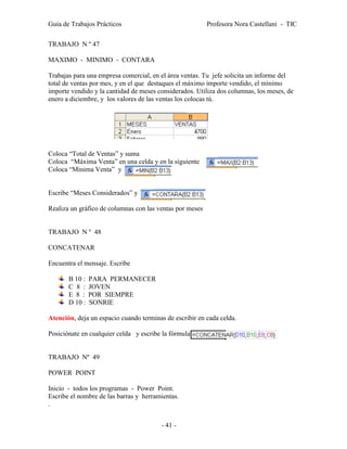 Guía de Trabajos Prácticos                                Profesora Nora Castellani - TIC

TRABAJO N º 47

MAXIMO - MINIMO - CONTARA

Trabajas para una empresa comercial, en el área ventas. Tu jefe solicita un informe del
total de ventas por mes, y en el que destaques el máximo importe vendido, el mínimo
importe vendido y la cantidad de meses considerados. Utiliza dos columnas, los meses, de
enero a diciembre, y los valores de las ventas los colocas tú.




Coloca “Total de Ventas” y suma
Coloca “Máxima Venta” en una celda y en la siguiente
Coloca “Mínima Venta” y


Escribe “Meses Considerados” y

Realiza un gráfico de columnas con las ventas por meses


TRABAJO N º 48

CONCATENAR

Encuentra el mensaje. Escribe

       B 10 :   PARA PERMANECER
       C 8 :    JOVEN
       E 8 :    POR SIEMPRE
       D 10 :   SONRIE

Atención, deja un espacio cuando terminas de escribir en cada celda.

Posiciónate en cualquier celda y escribe la fórmula


TRABAJO Nº 49

POWER POINT

Inicio - todos los programas - Power Point.
Escribe el nombre de las barras y herramientas.
.


                                        - 41 -
 