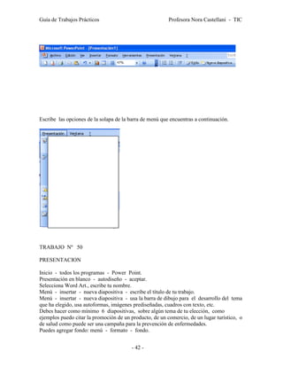 Guía de Trabajos Prácticos                               Profesora Nora Castellani - TIC




Escribe las opciones de la solapa de la barra de menú que encuentras a continuación.




TRABAJO Nº 50

PRESENTACION

Inicio - todos los programas - Power Point.
Presentación en blanco - autodiseño - aceptar.
Selecciona Word Art., escribe tu nombre.
Menú - insertar - nueva diapositiva - escribe el título de tu trabajo.
Menú - insertar - nueva diapositiva - usa la barra de dibujo para el desarrollo del tema
que ha elegido, usa autoformas, imágenes prediseñadas, cuadros con texto, etc.
Debes hacer como mínimo 6 diapositivas, sobre algún tema de tu elección, como
ejemplos puedo citar la promoción de un producto, de un comercio, de un lugar turístico, o
de salud como puede ser una campaña para la prevención de enfermedades.
Puedes agregar fondo: menú - formato - fondo.


                                         - 42 -
 