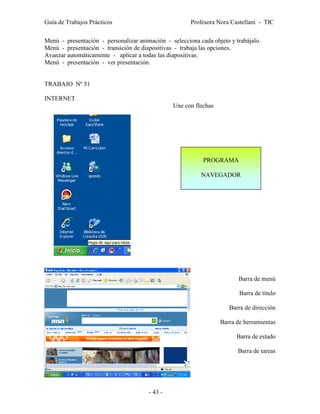 Guía de Trabajos Prácticos                             Profesora Nora Castellani - TIC

Menú - presentación - personalizar animación - selecciona cada objeto y trabájalo.
Menú - presentación - transición de diapositivas - trabaja las opciones.
Avanzar automáticamente - aplicar a todas las diapositivas.
Menú - presentación - ver presentación.


TRABAJO Nº 51

INTERNET
                                                Une con flechas




                                                            PROGRAMA

                                                           NAVEGADOR




                                                                         Barra de menú

                                                                         Barra de título

                                                                      Barra de dirección

                                                                  Barra de herramientas

                                                                        Barra de estado

                                                                         Barra de tareas




                                       - 43 -
 