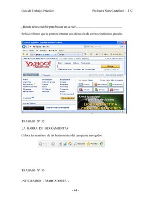 Guía de Trabajos Prácticos                                               Profesora Nora Castellani - TIC




¿Donde debes escribir para buscar en la red?.............................................................

Señala el botón que te permite obtener una dirección de correo electrónico gratuito.




TRABAJO Nº 52

LA BARRA DE HERRAMIENTAS

Coloca los nombres de las herramientas del programa navegador.




TRABAJO Nº 53


INTEGRADOR - MARCADORES -


                                                    - 44 -
 