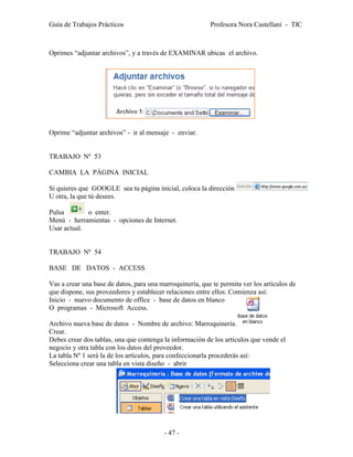Guía de Trabajos Prácticos                                Profesora Nora Castellani - TIC



Oprimes “adjuntar archivos”, y a través de EXAMINAR ubicas el archivo.




Oprime “adjuntar archivos” - ir al mensaje - enviar.


TRABAJO Nº 53

CAMBIA LA PÁGINA INICIAL

Si quieres que GOOGLE sea tu página inicial, coloca la dirección
U otra, la que tú desees.

Pulsa        o enter.
Menú - herramientas - opciones de Internet.
Usar actual.


TRABAJO Nº 54

BASE DE DATOS - ACCESS

Vas a crear una base de datos, para una marroquinería, que te permita ver los artículos de
que dispone, sus proveedores y establecer relaciones entre ellos. Comienza así:
Inicio - nuevo documento de office - base de datos en blanco
O programas - Microsoft Access.

Archivo nueva base de datos - Nombre de archivo: Marroquinería.
Crear.
Debes crear dos tablas, una que contenga la información de los artículos que vende el
negocio y otra tabla con los datos del proveedor.
La tabla Nº 1 será la de los artículos, para confeccionarla procederás así:
Selecciona crear una tabla en vista diseño - abrir




                                          - 47 -
 
