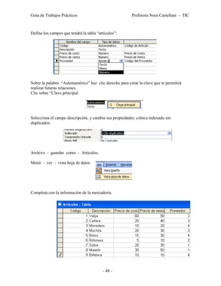 Guía de Trabajos Prácticos                              Profesora Nora Castellani - TIC



Define los campos que tendrá la tabla “artículos”:




Sobre la palabra “Autonumérico” haz clic derecho para crear la clave que te permitirá
realizar futuras relaciones.
Clic sobre “Clave principal.




Selecciona el campo descripción, y cambia sus propiedades: coloca indexado sin
duplicados:




Archivo - guardar como - Artículos.

Menú - ver - vista hoja de datos




Completa con la información de la mercadería.




                                         - 48 -
 