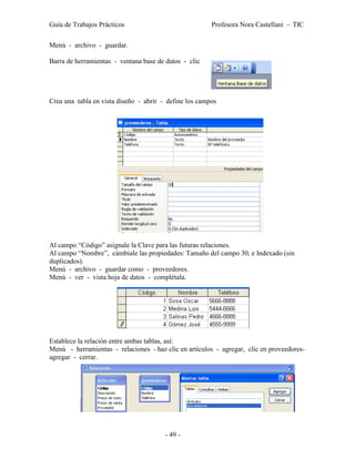 Guía de Trabajos Prácticos                              Profesora Nora Castellani - TIC

Menú - archivo - guardar.

Barra de herramientas - ventana base de datos - clic




Crea una tabla en vista diseño - abrir - define los campos




Al campo “Código” asígnale la Clave para las futuras relaciones.
Al campo “Nombre”, cámbiale las propiedades: Tamaño del campo 30, e Indexado (sin
duplicados).
Menú - archivo - guardar como - proveedores.
Menú - ver - vista hoja de datos - complétala.




Establece la relación entre ambas tablas, así:
Menú - herramientas - relaciones - haz clic en artículos - agregar, clic en proveedores-
agregar - cerrar.




                                        - 49 -
 