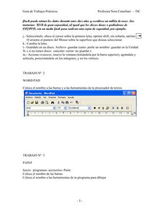 Guía de Trabajos Prácticos                                 Profesora Nora Castellani - TIC


flash puede retener los datos durante unos diez años y escribirse un millón de veces. Las
memorias USB de gran capacidad, al igual que los discos duros o grabadoras de
CD/DVD, son un medio fácil para realizar una copia de seguridad, por ejemplo.

j.- Selecciónalo: ubica el cursor sobre la primera letra, oprime shift, sin soltarla, oprime
    O arrastra el puntero del Mouse sobre la superficie que deseas seleccionar.
k.- Cambia la letra.
l.- Guárdalo en un disco. Archivo- guardar como- ponle un nombre- guardar en la Unidad
X- ( si no tienes disco: cancelar- cerrar- no guardar.)
m.- Acciona restaurar, mueve la ventana (tomándola por la barra superior), agrándala y
achícala, posicionándote en los márgenes, y en los vértices.



TRABAJO Nº 2

WORD PAD

Coloca el nombre a las barras y a las herramientas de tu procesador de textos.




TRABAJO Nº 3

PAINT

Inicio- programas- accesorios- Paint.
Coloca el nombre de las barras.
Coloca el nombre a las herramientas de tu programa para dibujar




                                           -5-
 