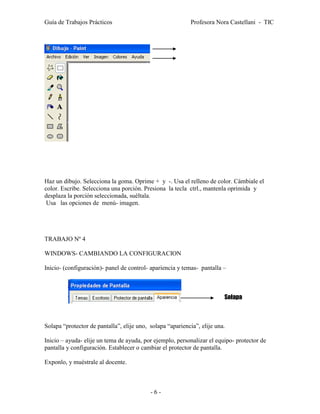 Guía de Trabajos Prácticos                                 Profesora Nora Castellani - TIC




Haz un dibujo. Selecciona la goma. Oprime + y -. Usa el relleno de color. Cámbiale el
color. Escribe. Selecciona una porción. Presiona la tecla ctrl., mantenla oprimida y
desplaza la porción seleccionada, suéltala.
 Usa las opciones de menú- imagen.




TRABAJO Nº 4

WINDOWS- CAMBIANDO LA CONFIGURACION

Inicio- (configuración)- panel de control- apariencia y temas- pantalla –



                                                                         Solapa



Solapa “protector de pantalla”, elije uno, solapa “apariencia”, elije una.

Inicio – ayuda- elije un tema de ayuda, por ejemplo, personalizar el equipo- protector de
pantalla y configuración. Establecer o cambiar el protector de pantalla.

Exponlo, y muéstrale al docente.



                                           -6-
 