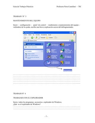 Guía de Trabajos Prácticos                            Profesora Nora Castellani - TIC




TRABAJO Nº 5

MANTENIMIENTO DEL EQUIPO

Inicio - configuración - panel de control - rendimiento y mantenimiento del equipo -
valiéndote de la ayuda, escribe una breve explicación acerca del defragmentador.




………………………………………………………………………………………………
………………………………………………………………………………………………
………………………………………………………………………………………………
………………………………………………………………………………………………
…………………………………………………………………………………………........




TRABAJO Nº 6

TRABAJAR CON EL EXPLORADOR

Inicio- todos los programas- accesorios- explorador de Windows.
¿Qué es el explorador de Windows?
………………………………………………………………………………………………
………………………………………………………………………………………………



                                       -7-
 