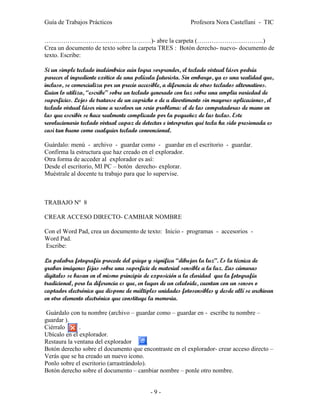 Guía de Trabajos Prácticos                                 Profesora Nora Castellani - TIC

……………………………………………)- abre la carpeta (…………………………..)
Crea un documento de texto sobre la carpeta TRES : Botón derecho- nuevo- documento de
texto. Escribe:

Si un simple teclado inalámbrico aún logra sorprender, el teclado virtual láser podría
parecer el ingrediente exótico de una película futurista. Sin embargo, ya es una realidad que,
incluso, se comercializa por un precio accesible, a diferencia de otros teclados alternativos.
Quien lo utiliza, “escribe” sobre un teclado generado con luz sobre una amplia variedad de
superficies. Lejos de tratarse de un capricho o de u divertimento sin mayores aplicaciones, el
teclado virtual láser viene a resolver un serio problema: el de las computadoras de mano en
las que escribir se hace realmente complicado por la pequeñez de las teclas. Este
revolucionario teclado virtual capaz de detectar e interpretar qué tecla ha sido presionada es
casi tan bueno como cualquier teclado convencional.

Guárdalo: menú - archivo - guardar como - guardar en el escritorio - guardar.
Confirma la estructura que haz creado en el explorador.
Otra forma de acceder al explorador es así:
Desde el escritorio, MI PC – botón derecho- explorar.
Muéstrale al docente tu trabajo para que lo supervise.



TRABAJO Nº 8

CREAR ACCESO DIRECTO- CAMBIAR NOMBRE

Con el Word Pad, crea un documento de texto: Inicio - programas - accesorios -
Word Pad.
Escribe:

La palabra fotografía procede del griego y significa “dibujar la luz”. Es la técnica de
grabar imágenes fijas sobre una superficie de material sensible a la luz. Las cámaras
digitales se basan en el mismo principio de exposición a la claridad que la fotografía
tradicional, pero la diferencia es que, en lugar de un celuloide, cuentan con un sensor o
captador electrónico que dispone de múltiples unidades fotosensibles y desde allí se archivan
en otro elemento electrónico que constituye la memoria.

 Guárdalo con tu nombre (archivo – guardar como – guardar en - escribe tu nombre –
guardar ).
Ciérralo      .
Ubícalo en el explorador.
Restaura la ventana del explorador        .
Botón derecho sobre el documento que encontraste en el explorador- crear acceso directo –
Verás que se ha creado un nuevo icono.
Ponlo sobre el escritorio (arrastrándolo).
Botón derecho sobre el documento – cambiar nombre – ponle otro nombre.


                                           -9-
 