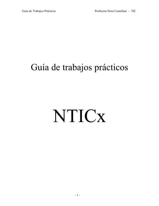 Guía de Trabajos Prácticos         Profesora Nora Castellani - TIC




      Guía de trabajos prácticos




                       NTICx


                             -1-
 