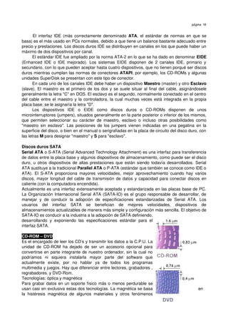 página 16


       El interfaz IDE (más correctamente denominado  ATA, el estándar  de normas en que se 
basa) es el más usado en PCs normales, debido a que tiene un balance bastante adecuado entre 
precio y prestaciones. Los discos duros IDE se distribuyen en canales en los que puede haber un 
máximo de dos dispositivos por canal.
       El estándar IDE fue ampliado por la norma ATA­2 en lo que se ha dado en denominar EIDE 
(Enhanced   IDE   o   IDE   mejorado).   Los   sistemas   EIDE   disponen   de   2   canales   IDE,   primario   y 
secundario, con lo que pueden aceptar hasta cuatro dispositivos, que no tienen porqué ser discos 
duros mientras cumplan las normas de conectores ATAPI; por ejemplo, los CD­ROMs y algunas 
unidades SuperDisk se presentan con este tipo de conector.
       En cada uno de los canales IDE debe haber un dispositivo Maestro (master) y otro Esclavo 
(slave). El maestro es el primero de los dos y se suele situar al final del cable, asignándosele 
generalmente la letra "C" en DOS. El esclavo es el segundo, normalmente conectado en el centro 
del cable entre el maestro y la controladora, la cual muchas veces está integrada en la propia 
placa base; se le asignaría la letra "D".
       Los   dispositivos   IDE   o   EIDE   como   discos   duros   o   CD­ROMs   disponen   de   unos 
microinterruptores (jumpers), situados generalmente en la parte posterior o inferior de los mismos, 
que   permiten   seleccionar   su   carácter   de   maestro,   esclavo   o   incluso   otras   posibilidades   como 
"maestro sin esclavo".  Las posiciones  de los jumpers vienen  indicadas  en una pegatina  en la 
superficie del disco, o bien en el manual o serigrafiadas en la placa de circuito del disco duro, con  
las letras M para designar "maestro" y S para "esclavo".

Discos duros SATA
Serial ATA o S­ATA (Serial Advanced Technology Attachment) es una interfaz para transferencia 
de datos entre la placa base y algunos dispositivos de almacenamiento, como puede ser el disco 
duro, u otros dispositivos de altas prestaciones que están siendo todavía desarrollados.  Serial 
ATA sustituye a la tradicional Parallel ATA o P­ATA (estándar que también se conoce como IDE o 
ATA).   El   S­ATA   proporciona   mayores   velocidades,   mejor   aprovechamiento   cuando   hay   varios 
discos, mayor longitud del cable de transmisión de datos y capacidad para conectar discos en 
caliente (con la computadora encendida).
Actualmente es una interfaz extensamente aceptada y estandarizada en las placas base de PC. 
La Organización Internacional Serial ATA (SATA­IO) es el grupo responsable de desarrollar, de 
manejar   y   de   conducir   la   adopción   de   especificaciones   estandarizadas   de   Serial   ATA.   Los 
usuarios   del   interfaz   SATA   se   benefician   de   mejores   velocidades,   dispositivos   de 
almacenamientos actualizables de manera más simple y configuración más sencilla. El objetivo de 
SATA­IO es conducir a la industria a la adopción de SATA definiendo, 
desarrollando   y   exponiendo   las   especificaciones   estándar   para   el 
interfaz SATA.

CD­ROM – DVD
Es el encargado de leer los CD’s y transmitir los datos a la C.P.U. La 
unidad   de   CD­ROM   ha   dejado   de   ser   un   accesorio   opcional   para 
convertirse en parte integrante de nuestro ordenador, sin la cual no 
podríamos   ni   siquiera   instalarla   mayor   parte   del   software   que 
actualmente   existe,   por   no   hablar   ya   de   todos   los   programas 
multimedia y juegos. Hay que diferenciar entre lectores, grabadores , 
regrabadores. y DVD­Rom.
Tecnologías: óptica y magnética
Para grabar datos en un soporte físico más o menos perdurable se 
usan casi en exclusiva estas dos tecnologías. La magnética se basa                                            en 
la   histéresis   magnética   de   algunos   materiales   y   otros   fenómenos 
 
