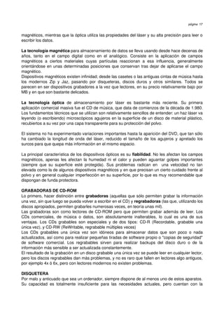 página 17


magnéticos, mientras que la óptica utiliza las propiedades del láser y su alta precisión para leer o 
escribir los datos.

La tecnología magnética para almacenamiento de datos se lleva usando desde hace decenas de 
años,   tanto   en   el   campo   digital   como   en   el   analógico.   Consiste   en   la   aplicación   de   campos 
magnéticos   a   ciertos   materiales   cuyas   partículas   reaccionan   a   esa   influencia,   generalmente 
orientándose en unas determinadas posiciones que conservan tras dejar de aplicarse el campo 
magnético.
Dispositivos magnéticos existen infinidad; desde las casetes o las antiguas cintas de música hasta 
los   modernos   Zip   y   Jaz,   pasando   por   disqueteras,   discos   duros   y   otros   similares.   Todos   se 
parecen en ser dispositivos grabadores a la vez que lectores, en su precio relativamente bajo por 
MB y en que son bastante delicados.

La   tecnología   óptica  de   almacenamiento   por   láser   es   bastante   más   reciente.   Su   primera 
aplicación comercial masiva fue el CD de música, que data de comienzos de la década de 1.980. 
Los fundamentos técnicos que se utilizan son relativamente sencillos de entender: un haz láser va 
leyendo (o escribiendo) microscópicos agujeros en la superficie de un disco de material plástico, 
recubiertos a su vez por una capa transparente para su protección del polvo.

El sistema no ha experimentado variaciones importantes hasta la aparición del DVD, que tan sólo 
ha cambiado la longitud de onda del láser, reducido el tamaño de los agujeros y apretado los 
surcos para que quepa más información en el mismo espacio.

La principal característica de los dispositivos ópticos es su fiabilidad. No les afectan los campos 
magnéticos, apenas les afectan la humedad ni el calor y pueden aguantar golpes importantes 
(siempre   que   su   superficie   esté   protegida).   Sus   problemas   radican   en     una   velocidad   no   tan 
elevada como la de algunos dispositivos magnéticos y en que precisan un cierto cuidado frente al 
polvo y en general cualquier imperfección en su superficie, por lo que es muy recomendable que 
dispongan de funda protectora.

GRABADORAS DE CD­ROM
Lo primero, hacer distinción entre grabadoras (aquellas que sólo permiten grabar la información 
una vez, sin que luego se pueda volver a escribir en el CD) y regrabadoras (las que, utilizando los 
discos apropiados, permiten grabarles numerosas veces, en teoría unas mil). 
Las grabadoras son como lectores de CD­ROM pero que permiten grabar además de leer. Los 
CDs   comerciales,   de   música   o   datos,   son   absolutamente   inalterables,   lo   cual   es   una   de   sus 
ventajas.  Los  CDs grabables  son  especiales  y de dos tipos:  CD­R (Recordable,   grabable  una 
única vez), y CD­RW (ReWritable, regrabable múltiples veces) 
Los   CDs   grabables   una   única   vez   son   idóneos   para   almacenar   datos   que   son   poco   o   nada 
actualizados, así como para realizar pequeñas tiradas de software propio o "copias de seguridad" 
de   software   comercial.   Los   regrabables   sirven   para   realizar   backups   del   disco   duro   o   de   la 
información más sensible a ser actualizada constantemente.
El resultado de la grabación en un disco grabable una única vez se puede leer en cualquier lector, 
pero los discos regrabables dan más problemas, y no es raro que fallen en lectores algo antiguos, 
por ejemplo 4x ó 6x, pero con lectores modernos no existen problemas.

DISQUETERA
Por malo y anticuado que sea un ordenador, siempre dispone de al menos uno de estos aparatos. 
Su   capacidad   es   totalmente   insuficiente   para   las   necesidades   actuales,   pero   cuentan   con   la 
 