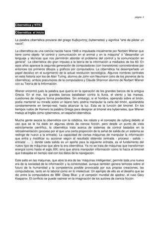 página 3


Cibernética y NTIC 

Cibernética: el inicio 

La palabra cibernética proviene del griego  Κυβερνήτης  (kybernetes) y significa "arte de pilotar un  
navío". 

La cibernética es una ciencia nacida hacia 1948 e impulsada inicialmente por Norbert Wiener que 
tiene como objeto  “el  control  y  comunicación  en  el  animal  y  en la  máquina”  o  “desarrollar  un 
lenguaje   y  técnicas   que   nos   permitirán   abordar   el   problema   del   control   y   la   comunicación   en 
general”. La cibernética dio gran impulso a la teoría de la información a mediados de los 60. En 
esos años aparece la segunda generación de computadoras (con transistores) concretándose por 
entonces los primeros dibujos y gráficos por computadora. La cibernética ha desempeñado un 
papel decisivo en el surgimiento de la actual revolución tecnológica. Algunos nombres centrales 
en esta historia son los de Alan Turing, alumno de John von Neumann (otro de los pioneros de la 
cibernética), ambos precursores de la computadora y Claude Shannon alumno de Norbert Wiener 
con su Teoría de la Información. 

Wiener encontró justo la palabra que quería en la operación de los grandes barcos de la antigua 
Grecia.   En   el   mar,   los   grandes   barcos   batallaban   contra   la   lluvia,   el   viento   y   las   mareas, 
cuestiones de ninguna forma predecibles. Sin embargo, si el hombre, operando sobre el timón, 
podía mantener su mirada sobre un lejano faro, podría manipular la caña del timón, ajustándola 
constantemente   en   tiempo­real,   hasta   alcanzar   la   luz.   Esta   es   la   función   del   timonel.   En   los 
tiempos rudos de Homero la palabra Griega para designar al timonel era kybernetes, que Wiener 
tradujo al Inglés como cybernetics, en español cibernética. 

Mucha gente asocia la cibernética con la robótica, los robots y el concepto de cyborg debido al 
uso   que   se   le   ha   dado   en   algunas   obras   de   ciencia   ficción,   pero   desde   un   punto   de   vista 
estrictamente   científico,   la   cibernética   trata   acerca   de   sistemas   de   control   basados   en   la 
retroalimentación (proceso por el que una cierta proporción de la señal de salida de un sistema se 
redirige de nuevo a la entrada). La capacidad de ciertas máquinas de manipular la información 
que   entra   y   modificar   su   accionar   según   el   resultado   obtenido   (entrada   ­   proceso   ­   salida   ­­ 
entrada' ­... ), donde cada salida es un aporte para la siguiente entrada, es el fundamento del 
nuevo tipo de máquinas que abre la era cibernética. Ya no se trata de máquinas que transforman 
energía como hasta el siglo XIX, sino que ahora manipulan información como lo hacía el timonel 
que trabajaba en tiempo real con los datos de la navegación. 

Este salto en las máquinas, que abre la era de las 'máquinas inteligentes', permite toda una nueva 
era de la sociedad de la información y la conectividad, aunque también genera temores sobre el 
futuro   de   la   humanidad   y   la   competencia   posible   provocada   por   sus   propias   creaciones,   las 
computadoras, tanto en lo laboral como en lo intelectual. Un ejemplo de ello es el desafío que se 
dio entre la computadora de IBM ­Deep Blue­ y el campeón mundial de ajedrez, el ruso Gary 
Kasparov. El conflicto se puede rastrear en la imaginación de los autores de ciencia ficción. 
 