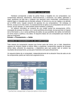 página 5


                                      HARDWARE: una visión general

       Hardware   corresponde   a   todas   las   partes   físicas   y   tangibles   de   una   computadora:   sus 
componentes   eléctricos,   electrónicos,   electromecánicos   y   mecánicos;   sus   cables,   gabinetes   o 
cajas,   periféricos   de   todo   tipo   y   cualquier   otro   elemento   físico   involucrado;   contrariamente   al 
soporte lógico e intangible que es llamado software. El término es una voz inglesa y es definido 
por   el   DRAE   como   «equipo   (conjunto   de   aparatos   de   una   computadora)».   Sin   embargo,   el 
término, aunque es lo más común, no necesariamente se aplica a una computadora tal como se la 
conoce, así por ejemplo, un robot también posee hardware (y software). 
       Un   sistema   informático   se   compone   de   una   unidad   central   de   procesamiento   (CPU), 
encargada de procesar los datos, uno o varios periféricos de entrada, los que permiten el ingreso 
de la información y uno o varios periféricos de salida, los que posibilitan dar salida (normalmente 
en forma visual o auditiva) a los datos. El esquema básico de una computadora que resulta de 
esto es el siguiente: 
Entrada ­­> Procesamiento ­­> Salida

ESQUEMA DE FUNCIONAMIENTO DE UNA COMPUTADORA

Todo sistema de computación  requiere que formen parte del  mismo,  por un lado,  dispositivos 
capaces de introducir desde el exterior datos y programas, componentes capaces de procesar 
dichos   datos   utilizando   los   programas,   y   dispositivos   para   que   puedan   salir   al   exterior   los 
resultados del procesamiento, ya sea para mostrarlos como para almacenarlos.

Un esquema básico de un computador, independientemente de la ubicación física de cada uno de 
los componentes, podría ser hecho de la siguiente forma:
 
