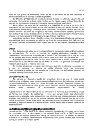 página 7


forma   en   que   graban   la   información.   Tanto   los   de   un   tipo   como   los   de   otro   conservan   la 
información utilizando el principio físico del magnetismo.
       La diferencia principal está en su uso, los discos flexibles son utilizados usualmente para 
transportar información de un lugar a otro mientras que los rígidos ocupan un lugar fijo dentro del 
gabinete del computador y almacenan información que será utilizada en el mismo.
       Otras   diferencias   están   en   la   capacidad   y   la   velocidad   de   lectura   y   escritura   de   la 
información, los discos duros tienen mucha más capacidad y velocidad que los flexibles debido 
principalmente a la tecnología con la que están construidos. En el primer caso un disco de, por 
ejemplo, aluminio, recubierto de una película de óxido y herméticamente cerrado y presurizado 
para protegerlo del polvo y de otros cuerpos extraños. En el caso de los discos flexibles el material 
utilizado es el mylar recubierto también por una capa de óxido magnético.
       Además de los discos duros y flexibles, existen otros dispositivos utilizados para almacenar 
información de forma permanente, por ejemplo las cintas, los discos ópticos (CD, DVD, etc.), los 
discos Zip, los cuales se diferencian, entre otras cosas, por sus tecnologías, capacidad y forma de 
uso.

SALIDA
       Los dispositivos de salida son el medio por el cual el computador presentará los resultados 
del   procesamiento.   Su   función   es   convertir   las   señales   electrónicas   obtenidas   de   su 
procesamiento en información entendible por el usuario. Esta información puede estar en forma 
de, por ejemplo, texto en una pantalla, gráficos en un papel, sonidos en unos parlantes, etc.
       El principal dispositivo de salida utilizado en un ordenador es el monitor o pantalla, que da 
información   visual   instantánea  sobre  los  resultados   al   usuario.   Las  pantallas   son  ideales   para 
mostrar la salida que no se necesita conservar.
       En muchas aplicaciones se requiere de información que debe mostrarse y conservarse por 
lo   que   es   necesario   un   sistema   de   salida   diferente   como   las   impresoras.
Otros dispositivos de salida son: las pantallas de cristal líquido,  los graficadores (plotters), las 
placas de sonido y los parlantes, entre otros.

DISPOSITIVOS MIXTOS
       No   siempre   un   dispositivo   puede   ser   encasillado   dentro   de   una   de   estas   cuatro 
clasificaciones, en algunos casos estos componentes funcionan como dispositivos de entrada y en 
otros como dispositivos de salida. Las placas de sonido, por ejemplo, funcionan, junto con los 
parlantes, como dispositivos de salida, y junto con un micrófono como un dispositivo de entrada y 
además   tienen   elementos   de   procesamiento   especializados   en   sonido.

Nuestra intención en esta edición fue dar una introducción al hardware, sus comienzos y una de 
las   formas   más   simples   de   clasificarlos,   y   vimos   que   aunque   existe   esta   clasificación, 
seguramente se adaptaba mejor a dispositivos más primitivos, que estaban dedicados a realizar 
funciones más específicas, hoy en día se hace cada vez más difícil decidir que tipo de función 
realiza un dispositivo, debido a que estos cada vez integran más cantidad de usos. En próximas 
ediciones, y según el pedido de nuestros lectores, iremos viendo más en detalle cada uno de 
estos dispositivos.

TARJETA PRINCIPAL (MAINBOARD o MOTHERBOARD)
Llamada también PLACA MADRE. En ella se encuentran instalados los principales componentes 
del computador  como   el microprocesador, las memorias RAM  y ROM,  el CMOS,  la memoria 
caché, la pila, las ranuras de expansión (slot) y los circuitos de control del teclado. Actualmente 
muchas de las MainBoard traen elementos incorporados (video, sonido, módem, red), lo cual ha 
contribuido a reducir el costo de los PC.
 