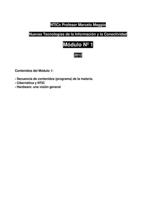 NTICx Profesor Marcelo Maggio

         Nuevas Tecnologías de la Información y la Conectividad

                               Módulo Nº 1
                                      2012



Contenidos del Módulo 1:

­ Secuencia de contenidos (programa) de la materia.
­ Cibernética y NTIC
­ Hardware: una visión general
 