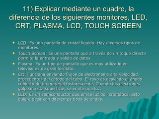 11) Explicar mediante un cuadro, la
diferencia de los siguientes monitores, LED,
  CRT, PLASMA, LCD, TOUCH SCREEN

   LCD: Es una pantalla de cristal líquido. Hay diversos tipos de
    monitores.
   Touch Screen: Es una pantalla que a través de un toque directo
    permite la entrada y salida de datos.
   Plasma: Es un tipo de pantalla que es mas utilizado en
    televisores de gran formato.
   Crt: Funciona enviando flujos de electrones a alta velocidad
    procedentes del cátodo del tubo. El rayo es desviado el ánodo
    cubierto de un material fosforescente, Cuando los electrones
    golpean esta superficie, se emite una luz.
   LED: Es un semiconductor que emite luz poli cromática, esto
    quiere decir con diferentes tipos de ondas.
 