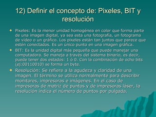 12) Definir el concepto de: Pixeles, BIT y
                     resolución
   Pixeles: Es la menor unidad homogénea en color que forma parte
    de una imagen digital, ya sea esta una fotografía, un fotograma
    de vídeo o un gráfico. Los pixeles están tan juntos que parece que
    estén conectados. Es un único punto en una imagen gráfica.
   BIT: Es la unidad digital más pequeña que puede manejar una
    computadora. Se maneja a través del sistema binario, es decir,
    puede tener dos estados: 1 ó 0. Con la combinación de ocho bits
    (ej:00110010) se forma un byte.
   Resolución: Se refiere a la agudeza y claridad de una
    imagen. El término se utiliza normalmente para describir
    monitores, impresoras e imágenes. En el caso de
    impresoras de matriz de puntos y de impresoras láser, la
    resolución indica el número de puntos por pulgada.
 