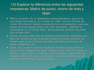 13) Explicar la diferencia entre las siguientes
    impresoras: Matriz de punto, chorro de tinta y
                          láser.
   Matriz de punto: Es un dispositivo electromecánico, que en su
    tecnología más básica, fue creado en 1953; tiene la función de
    recibir información digital procedente de la computadora, para por
    medio de unas agujas sobre una cinta entintada, plasmar la
    información en un medio físico. Generalmente utilizan una cinta
    con un solo color.
   Chorro de tinta: Este tipo de impresoras funcionan mediante una
    serie de inyectores que proyectan gotas diminutas de tinta, de
    manera que la acumulación de gotas permite la formación de
    letras, imágenes, etc.
   Láser: Se caracteriza por la impresión en alta calidad tanto de
    textos como imágenes en papel simple. Puede imprimir tanto en
    blanco y negro como en colores, diferenciándose claramente de
    modelos anteriores como la impresora a chorro de tinta que no
    permitía alta definición de los gráficos.
 