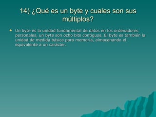 14) ¿Qué es un byte y cuales son sus
                   múltiplos?
   Un byte es la unidad fundamental de datos en los ordenadores
    personales, un byte son ocho bits contiguos. El byte es también la
    unidad de medida básica para memoria, almacenando el
    equivalente a un carácter.
 