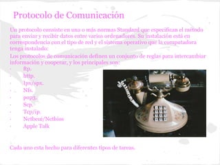 Protocolo de Comunicación
Un protocolo consiste en una o más normas Standard que especifican el método
para enviar y recibir datos entre varios ordenadores. Su instalación está en
correspondencia con el tipo de red y el sistema operativo que la computadora
tenga instalado:
Los protocolos de comunicación definen un conjunto de reglas para intercambiar
información y cooperar, y los principales son:
·    ftp.
·    http.
·    Ipx/spx.
·    Nfs.
·    pop3.
·    Scp.
·    Tcp/ip.
·    Netbeui/Netbios
·    Apple Talk


Cada uno esta hecho para diferentes tipos de tareas.
 
