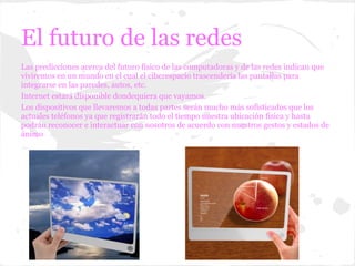 El futuro de las redes
Las predicciones acerca del futuro físico de las computadoras y de las redes indican que
viviremos en un mundo en el cual el ciberespacio trascendería las pantallas para
integrarse en las paredes, autos, etc.
Internet estará disponible dondequiera que vayamos.
Los dispositivos que llevaremos a todas partes serán mucho más sofisticados que los
actuales teléfonos ya que registrarán todo el tiempo nuestra ubicación física y hasta
podrán reconocer e interactuar con nosotros de acuerdo con nuestros gestos y estados de
ánimo
 