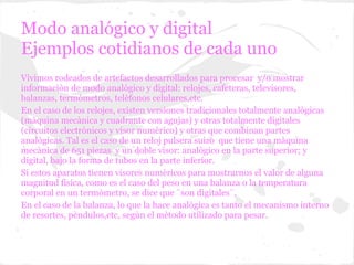 Modo analógico y digital
Ejemplos cotidianos de cada uno
Vivimos rodeados de artefactos desarrollados para procesar y/o mostrar
informaciòn de modo analògico y digital: relojes, cafeteras, televisores,
balanzas, termòmetros, telèfonos celulares,etc.
En el caso de los relojes, existen versiones tradicionales totalmente analògicas
(màquina mecànica y cuadrante con agujas) y otras totalmente digitales
(circuitos electrònicos y visor numèrico) y otras que combinan partes
analògicas. Tal es el caso de un reloj pulsera suizo que tiene una màquina
mecànica de 651 piezas y un doble visor: analògico en la parte superior; y
digital, bajo la forma de tubos en la parte inferior.
Si estos aparatos tienen visores numèricos para mostrarnos el valor de alguna
magnitud fìsica, como es el caso del peso en una balanza o la temperatura
corporal en un termòmetro, se dice que ¨son digitales¨.
En el caso de la balanza, lo que la hace analògica es tanto el mecanismo interno
de resortes, pèndulos,etc, segùn el mètodo utilizado para pesar.
 