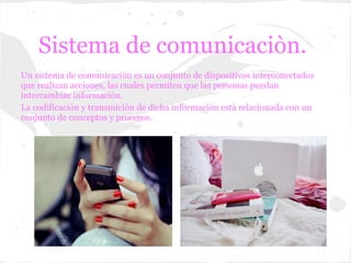 Sistema de comunicaciòn.
Un sistema de comunicaciòn es un conjunto de dispositivos interconectados
que realizan acciones, las cuales permiten que las personas puedan
intercambiar informaciòn.
La codificaciòn y transmiciòn de dicha informaciòn està relacionada con un
conjunto de conceptos y procesos.
 