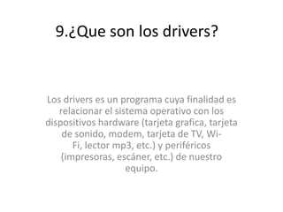 9.¿Que son los drivers?
Los drivers es un programa cuya finalidad es
relacionar el sistema operativo con los
dispositivos hardware (tarjeta grafica, tarjeta
de sonido, modem, tarjeta de TV, Wi-
Fi, lector mp3, etc.) y periféricos
(impresoras, escáner, etc.) de nuestro
equipo.
 
