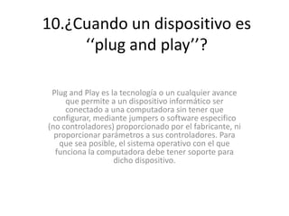 10.¿Cuando un dispositivo es
‘‘plug and play’’?
Plug and Play es la tecnología o un cualquier avance
que permite a un dispositivo informático ser
conectado a una computadora sin tener que
configurar, mediante jumpers o software especifico
(no controladores) proporcionado por el fabricante, ni
proporcionar parámetros a sus controladores. Para
que sea posible, el sistema operativo con el que
funciona la computadora debe tener soporte para
dicho dispositivo.
 