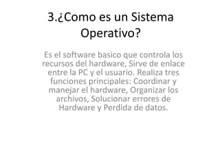 3.¿Como es un Sistema
Operativo?
Es el software basico que controla los
recursos del hardware, Sirve de enlace
entre la PC y el usuario. Realiza tres
funciones principales: Coordinar y
manejar el hardware, Organizar los
archivos, Solucionar errores de
Hardware y Perdida de datos.
 