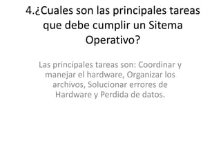4.¿Cuales son las principales tareas
que debe cumplir un Sitema
Operativo?
Las principales tareas son: Coordinar y
manejar el hardware, Organizar los
archivos, Solucionar errores de
Hardware y Perdida de datos.
 
