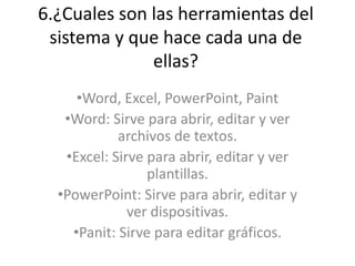 6.¿Cuales son las herramientas del
sistema y que hace cada una de
ellas?
•Word, Excel, PowerPoint, Paint
•Word: Sirve para abrir, editar y ver
archivos de textos.
•Excel: Sirve para abrir, editar y ver
plantillas.
•PowerPoint: Sirve para abrir, editar y
ver dispositivas.
•Panit: Sirve para editar gráficos.
 
