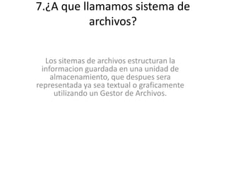 7.¿A que llamamos sistema de
archivos?
Los sitemas de archivos estructuran la
informacion guardada en una unidad de
almacenamiento, que despues sera
representada ya sea textual o graficamente
utilizando un Gestor de Archivos.
 