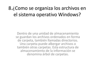 8.¿Como se organiza los archivos en
el sistema operativo Windows?
Dentro de una unidad de almacenamiento
se guardan los archivos ordenados en forma
de carpeta, también llamadas directorios.
Una carpeta puede albergar archivos o
también otras carpetas. Esta estructura de
almacenamiento de la información se
denomina árbol de carpetas.
 