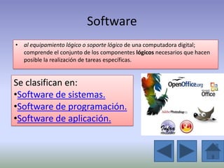 Software
• al equipamiento lógico o soporte lógico de una computadora digital;
  comprende el conjunto de los componentes lógicos necesarios que hacen
  posible la realización de tareas específicas.


Se clasifican en:
•Software de sistemas.
•Software de programación.
•Software de aplicación.
 