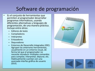 Software de programación
• Es el conjunto de herramientas que
  permiten al programador desarrollar
  programas informáticos, usando
  diferentes alternativas y lenguajes de
  programación, de una manera práctica.
  Incluye entre otros:
    –   Editores de texto
    –   Compiladores
    –   Intérpretes
    –   Enlazadores
    –   Depuradores
    –   Entornos de Desarrollo Integrados (IDE):
        Agrupan las anteriores herramientas,
        usualmente en un entorno visual, de
        forma tal que el programador no
        necesite introducir múltiples comandos
        para compilar, interpretar, depurar, etc.
        Habitualmente cuentan con una
        avanzada interfaz gráfica de usuario
        (GUI).
 