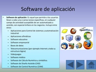 Software de aplicación
•   Software de aplicación: Es aquel que permite a los usuarios
    llevar a cabo una o varias tareas específicas, en cualquier
    campo de actividad susceptible de ser automatizado o
    asistido, con especial énfasis en los negocios. Incluye entre
    otros:
      – Aplicaciones para Control de sistemas y automatización
          industrial
      – Aplicaciones ofimáticas
      – Software educativo
      – Software empresarial
      – Bases de datos
      – Telecomunicaciones (por ejemplo Internet y toda su
          estructura lógica)
      – Videojuegos
      – Software médico
      – Software de Cálculo Numérico y simbólico.
      – Software de Diseño Asistido (CAD)
      – Software de Control Numérico (CAM)
 