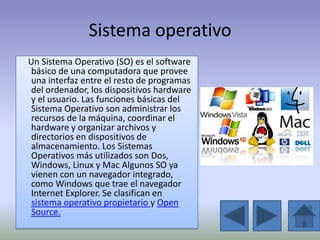 Sistema operativo
Un Sistema Operativo (SO) es el software
 básico de una computadora que provee
 una interfaz entre el resto de programas
 del ordenador, los dispositivos hardware
 y el usuario. Las funciones básicas del
 Sistema Operativo son administrar los
 recursos de la máquina, coordinar el
 hardware y organizar archivos y
 directorios en dispositivos de
 almacenamiento. Los Sistemas
 Operativos más utilizados son Dos,
 Windows, Linux y Mac Algunos SO ya
 vienen con un navegador integrado,
 como Windows que trae el navegador
 Internet Explorer. Se clasifican en
 sistema operativo propietario y Open
 Source.
 