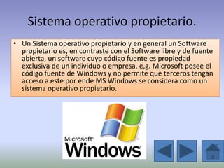 Sistema operativo propietario.
• Un Sistema operativo propietario y en general un Software
  propietario es, en contraste con el Software libre y de fuente
  abierta, un software cuyo código fuente es propiedad
  exclusiva de un individuo o empresa, e,g. Microsoft posee el
  código fuente de Windows y no permite que terceros tengan
  acceso a este por ende MS Windows se considera como un
  sistema operativo propietario.
 