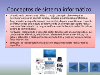 Conceptos de sistema informático.
•    Usuario: es la persona que utiliza o trabaja con algún objeto o que es
     destinataria de algún servicio público, privado, empresarial o profesional.
•    Programador: es aquella persona que escribe, depura y mantiene el conjunto
     de instrucciones que ejecuta el hardware de una computadora para realizar
     una tarea determinada. La programación es una de las principales disciplinas
     dentro de la informática.
•    Hardware: corresponde a todas las partes tangibles de una computadora: sus
     componentes eléctricos, electrónicos, electromecánicos y mecánicos; sus
     cables, gabinetes o cajas, periféricos de todo tipo y cualquier otro elemento
     físico involucrado.
•    Software: es todo programa o aplicación programado para realizar tareas
     específicas.
 